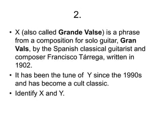2.
• X (also called Grande Valse) is a phrase
from a composition for solo guitar, Gran
Vals, by the Spanish classical guitarist and
composer Francisco Tárrega, written in
1902.
• It has been the tune of Y since the 1990s
and has become a cult classic.
• Identify X and Y.
 
