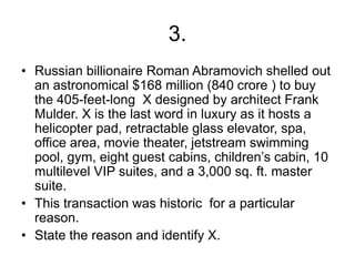 3.
• Russian billionaire Roman Abramovich shelled out
an astronomical $168 million (840 crore ) to buy
the 405-feet-long X designed by architect Frank
Mulder. X is the last word in luxury as it hosts a
helicopter pad, retractable glass elevator, spa,
office area, movie theater, jetstream swimming
pool, gym, eight guest cabins, children’s cabin, 10
multilevel VIP suites, and a 3,000 sq. ft. master
suite.
• This transaction was historic for a particular
reason.
• State the reason and identify X.
 