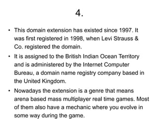 4.
• This domain extension has existed since 1997. It
was first registered in 1998, when Levi Strauss &
Co. registered the domain.
• It is assigned to the British Indian Ocean Territory
and is administered by the Internet Computer
Bureau, a domain name registry company based in
the United Kingdom.
• Nowadays the extension is a genre that means
arena based mass multiplayer real time games. Most
of them also have a mechanic where you evolve in
some way during the game.
 
