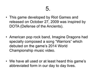 5.
• This game developed by Riot Games and
released on October 27, 2009 was inspired by
DOTA (Defense of the Ancients).
• American pop rock band, Imagine Dragons had
specially composed a song “Warriors” which
debuted on the game’s 2014 World
Championship music video.
• We have all used or at least heard this game’s
abbreviated form in our day to day lives.
 