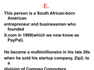 E.
This person is a South African-born
American
entrepreneur and businessman who
founded
X.com in 1999(which we now know as
PayPal).
He became a multimillionaire in his late 20s
when he sold his startup company, Zip2, to
a
 