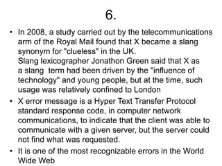 6.
• In 2008, a study carried out by the telecommunications
arm of the Royal Mail found that X became a slang
synonym for "clueless" in the UK.
Slang lexicographer Jonathon Green said that X as
a slang term had been driven by the "influence of
technology" and young people, but at the time, such
usage was relatively confined to London
• X error message is a Hyper Text Transfer Protocol
standard response code, in computer network
communications, to indicate that the client was able to
communicate with a given server, but the server could
not find what was requested.
• It is one of the most recognizable errors in the World
Wide Web
 