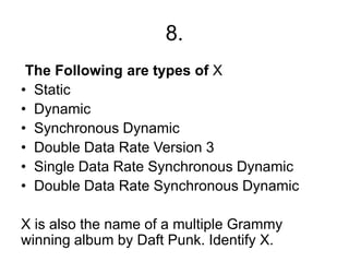 8.
The Following are types of X
• Static
• Dynamic
• Synchronous Dynamic
• Double Data Rate Version 3
• Single Data Rate Synchronous Dynamic
• Double Data Rate Synchronous Dynamic
X is also the name of a multiple Grammy
winning album by Daft Punk. Identify X.
 