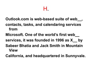 H.
Outlook.com is web-based suite of web__,
contacts, tasks, and calendaring services
from
Microsoft. One of the world’s first web__
services, it was founded in 1996 as X__ by
Sabeer Bhatia and Jack Smith in Mountain
View
California, and headquartered in Sunnyvale.
 