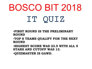 BOSCO BIT 2018
IT QUIZ
•FIRST ROUND IS THE PRELIMINARY
ROUND
•TOP 8 TEAMS QUALIFY FOR THE NEXT
ROUND
•HIGHEST SCORE WAS 23.5 WITH ALL 5
STARS AND CUTOFF WAS 13.
•QUIZMASTER IS GAWD.
 