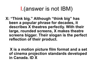 I.(answer is not IBM)
X: “Think big.” Although “think big” has
been a popular phrase for decades, it
describes X theatres perfectly. With their
large, rounded screens, X makes theatre
screens bigger. Their slogan is the perfect
reflection of their product.
X is a motion picture film format and a set
of cinema projection standards developed
in Canada. ID X
 