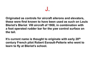 J.
Originated as controls for aircraft ailerons and elevators,
these were first known to have been used as such on Louis
Bleriot’s Bleriot VIII aircraft of 1908, in combination with
a foot operated rudder bar for the yaw control surface on
the tail.
It’s current name is thought to originate with early 20th
century French pilot Robert Esnault-Pelterie who went to
learn to fly at Bleriot’s school.
 