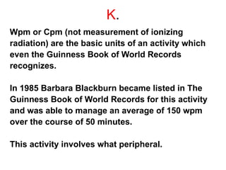 K.
Wpm or Cpm (not measurement of ionizing
radiation) are the basic units of an activity which
even the Guinness Book of World Records
recognizes.
In 1985 Barbara Blackburn became listed in The
Guinness Book of World Records for this activity
and was able to manage an average of 150 wpm
over the course of 50 minutes.
This activity involves what peripheral.
 