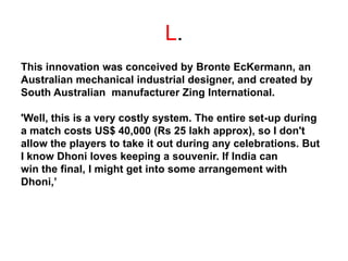 L.
This innovation was conceived by Bronte EcKermann, an
Australian mechanical industrial designer, and created by
South Australian manufacturer Zing International.
'Well, this is a very costly system. The entire set-up during
a match costs US$ 40,000 (Rs 25 lakh approx), so I don't
allow the players to take it out during any celebrations. But
I know Dhoni loves keeping a souvenir. If India can
win the final, I might get into some arrangement with
Dhoni,’
 