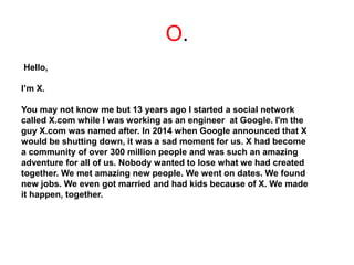 O.
Hello,
I’m X.
You may not know me but 13 years ago I started a social network
called X.com while I was working as an engineer at Google. I'm the
guy X.com was named after. In 2014 when Google announced that X
would be shutting down, it was a sad moment for us. X had become
a community of over 300 million people and was such an amazing
adventure for all of us. Nobody wanted to lose what we had created
together. We met amazing new people. We went on dates. We found
new jobs. We even got married and had kids because of X. We made
it happen, together.
 
