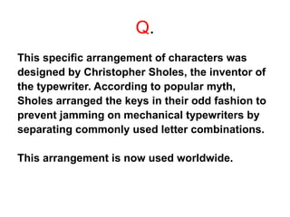 Q.
This specific arrangement of characters was
designed by Christopher Sholes, the inventor of
the typewriter. According to popular myth,
Sholes arranged the keys in their odd fashion to
prevent jamming on mechanical typewriters by
separating commonly used letter combinations.
This arrangement is now used worldwide.
 