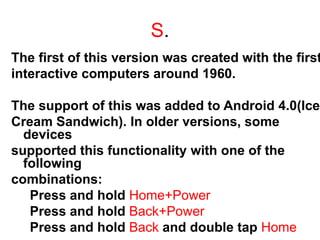 S.
The first of this version was created with the first
interactive computers around 1960.
The support of this was added to Android 4.0(Ice
Cream Sandwich). In older versions, some
devices
supported this functionality with one of the
following
combinations:
Press and hold Home+Power
Press and hold Back+Power
Press and hold Back and double tap Home
 
