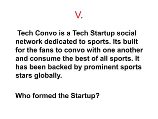 V.
Tech Convo is a Tech Startup social
network dedicated to sports. Its built
for the fans to convo with one another
and consume the best of all sports. It
has been backed by prominent sports
stars globally.
Who formed the Startup?
 