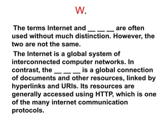 W.
The terms Internet and __ __ __ are often
used without much distinction. However, the
two are not the same.
The Internet is a global system of
interconnected computer networks. In
contrast, the __ __ __ is a global connection
of documents and other resources, linked by
hyperlinks and URls. Its resources are
generally accessed using HTTP, which is one
of the many internet communication
protocols.
 