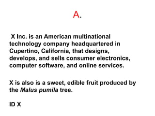 A.
X Inc. is an American multinational
technology company headquartered in
Cupertino, California, that designs,
develops, and sells consumer electronics,
computer software, and online services.
X is also is a sweet, edible fruit produced by
the Malus pumila tree.
ID X
 