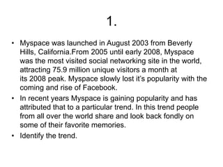 1.
• Myspace was launched in August 2003 from Beverly
Hills, California.From 2005 until early 2008, Myspace
was the most visited social networking site in the world,
attracting 75.9 million unique visitors a month at
its 2008 peak. Myspace slowly lost it’s popularity with the
coming and rise of Facebook.
• In recent years Myspace is gaining popularity and has
attributed that to a particular trend. In this trend people
from all over the world share and look back fondly on
some of their favorite memories.
• Identify the trend.
 