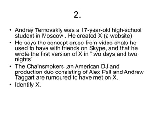 2.
• Andrey Ternovskiy was a 17-year-old high-school
student in Moscow . He created X (a website)
• He says the concept arose from video chats he
used to have with friends on Skype, and that he
wrote the first version of X in "two days and two
nights"
• The Chainsmokers ,an American DJ and
production duo consisting of Alex Pall and Andrew
Taggart are rumoured to have met on X.
• Identify X.
 