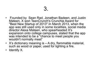 3.
• Founded by Sean Rad, Jonathan Badeen, and Justin
Mateen, X won TeenCrunch's Crunchie Award for
"Best New Startup of 2013".In March 2013, when the
app was still used only in some localities, social media
director Alexa Mateen, who spearheaded X's
expansion onto college campuses, stated that the app
was intended to be a "chance to meet people you
wouldn't normally meet“
• X’s dictionary meaning is – A dry, flammable material,
such as wood or paper, used for lighting a fire.
• Identify X.
 