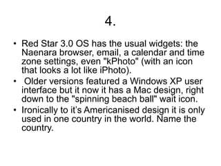 4.
• Red Star 3.0 OS has the usual widgets: the
Naenara browser, email, a calendar and time
zone settings, even "kPhoto" (with an icon
that looks a lot like iPhoto).
• Older versions featured a Windows XP user
interface but it now it has a Mac design, right
down to the "spinning beach ball" wait icon.
• Ironically to it’s Americanised design it is only
used in one country in the world. Name the
country.
 