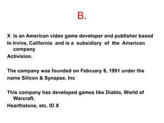 B.
X is an American video game developer and publisher based
In Irvine, California and is a subsidiary of the American
company
Activision.
The company was founded on February 8, 1991 under the
name Silicon & Synapse, Inc
This company has developed games like Diablo, World of
Warcraft,
Hearthstone, etc. ID X
 