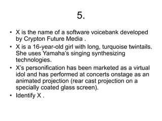 5.
• X is the name of a software voicebank developed
by Crypton Future Media .
• X is a 16-year-old girl with long, turquoise twintails.
She uses Yamaha’s singing synthesizing
technologies.
• X’s personification has been marketed as a virtual
idol and has performed at concerts onstage as an
animated projection (rear cast projection on a
specially coated glass screen).
• Identify X .
 