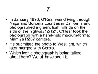 7.
• In January 1996, O'Rear was driving through
Napa and Sonoma counties in California and
photographed a green, lush hillside on the
side of the highway12/121. O'Rear took the
photograph with a hand-held medium-format
Mamiya RZ67 camera.
• He submitted the photo to Westlight, which
later merged with Corbis.
• Which iconic photograph is being talked
about here? We all have seen it.
 