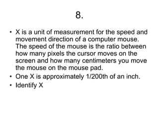 8.
• X is a unit of measurement for the speed and
movement direction of a computer mouse.
The speed of the mouse is the ratio between
how many pixels the cursor moves on the
screen and how many centimeters you move
the mouse on the mouse pad.
• One X is approximately 1/200th of an inch.
• Identify X
 