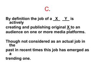 C.
By definition the job of a _X_ _Y_ is
actively
creating and publishing original X to an
audience on one or more media platforms.
Though not considered as an actual job in
the
past in recent times this job has emerged as
a
trending one.
 