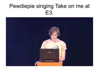 Pewdiepie singing Take on me at
E3.
 