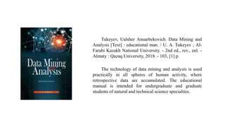 The technology of data mining and analysis is used
practically in all spheres of human activity, where
retrospective data are accumulated. The educational
manual is intended for undergraduate and graduate
students of natural and technical science specialties.
Tukeyev, Ualsher Anuarbekovich. Data Mining and
Analysis [Text] : educational man. / U. A. Tukeyev ; Al-
Farabi Kazakh National University. - 2nd ed., rev., enl. -
Almaty : Qazaq University, 2018. - 103, [1] p.
 