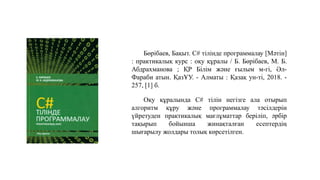 Бөрібаев, Бақыт. C# тілінде программалау [Мәтін]
: практикалық курс : оқу құралы / Б. Бөрібаев, М. Б.
Абдрахманова ; ҚР Білім және ғылым м-гі, Әл-
Фараби атын. ҚазҰУ. - Алматы : Қазақ ун-ті, 2018. -
257, [1] б.
Оқу құралында C# тілін негізге ала отырып
алгоритм құру және программалау тәсілдерін
үйретуден практикалық мағлұматтар беріліп, әрбір
тақырып бойынша жинақталған есептердің
шығарылу жолдары толық көрсетілген.
 