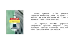 Тапалов, Тұрғанбек. LabVIEW ортасында
графикалық программалау [Мәтін] : оқу құралы / Т.
Тапалов ; ҚР Білім және ғылым м-гі. - 2-бас. -
Қарағанды : «Medet Group», 2019. - 186 б.
Оқу құралында LabVIEW графикалық
программалау, ортасында виртуальды өлшеу
құралдарын құрастыру, мәліметтерді жинау мен
өлшеу құралдарын басқару қарастырылған.
 
