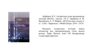 Заурбеков, Н. С. Алгоритмдеу және программалау
негіздері [Мәтін] : оқулық / Н. С. Заурбеков, Б. Ж.
Жұмажанов, А. Т. Мейрам ; ҚР Білім және ғылым м-
гі. - 2-бас. - Қарағанды : «Medet Group», 2019. - 253 б.
Оқулықта алгоритмдеу негіздері жайлы
мәліметтер мен программалаудың тілдік ортасы
ретінде Турбо Паскаль және СИ бағдарламалау
тілдері қарастырылған.
 