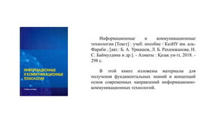 В этой книге изложены материалы для
получения фундаментальных знаний и концепций
основ современных направлений информационно-
коммуникационных технологий.
Информационные и коммуникационные
технологии [Текст] : учеб. пособие / КазНУ им. аль-
Фараби ; [авт.: Б. А. Урмашев, Л. Б. Рахимжанова, Н.
С. Баймулдина и др.]. - Алматы : Қазақ ун-ті, 2018. -
298 с.
 