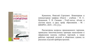 Рассмотрены вопросы проекционного черчения,
приведены многочисленные примеры выполнения и
оформления эскизов, учебных чертежей, а также
рабочих чертежей деталей и сборочных единиц из
реальных изделий приборостроения.
Кувшинов, Николай Сергеевич. Инженерная и
компьютерная графика [Текст] : учебник / Н. С.
Кувшинов, Т. Н. Скоцкая ; Учеб.-метод. об-ние в
системе высш. и сред. проф. образования. - М. :
КНОРУС, 2019. - 232, [1] с.
 