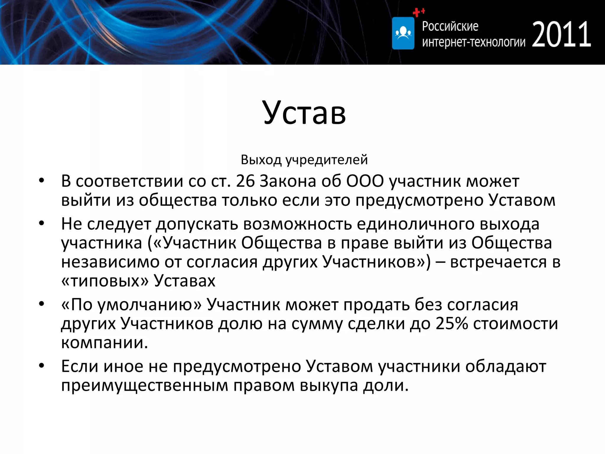 Устав Выход учредителей В соответствии со ст. 26 Закона об ООО участник может выйти из общества только если это предусмотрено Уставом Не следует допускать возможность единоличного выхода участника («Участник Общества в праве выйти из Общества независимо от согласия других Участников») – встречается в «типовых» Уставах «По умолчанию» Участник может продать без согласия других Участников долю на сумму сделки до  25%  стоимости компании.  Если иное не предусмотрено Уставом участники обладают преимущественным правом выкупа доли.  