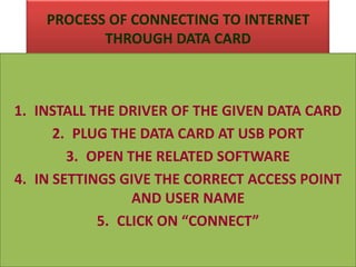 PROCESS OF CONNECTING TO INTERNET
THROUGH DATA CARD
1. INSTALL THE DRIVER OF THE GIVEN DATA CARD
2. PLUG THE DATA CARD AT USB PORT
3. OPEN THE RELATED SOFTWARE
4. IN SETTINGS GIVE THE CORRECT ACCESS POINT
AND USER NAME
5. CLICK ON “CONNECT”
 