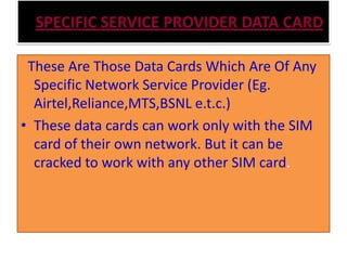 SPECIFIC SERVICE PROVIDER DATA CARD
These Are Those Data Cards Which Are Of Any
Specific Network Service Provider (Eg.
Airtel,Reliance,MTS,BSNL e.t.c.)
• These data cards can work only with the SIM
card of their own network. But it can be
cracked to work with any other SIM card.
 