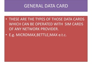 GENERAL DATA CARD
• THESE ARE THE TYPES OF THOSE DATA CARDS
WHICH CAN BE OPERATED WITH SIM CARDS
OF ANY NETWORK PROVIDER.
• E.g. MICROMAX,BETTLE,MAX e.t.c.
 
