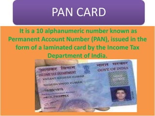 PAN CARD
It is a 10 alphanumeric number known as
Permanent Account Number (PAN), issued in the
form of a laminated card by the Income Tax
Department of India.
 