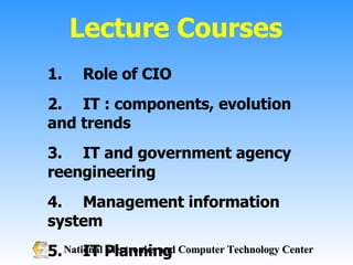 Lecture Courses 1. Role of CIO 2. IT : components, evolution and trends 3. IT and government agency reengineering 4. Management information system 5. IT Planning 