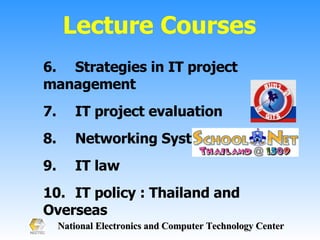 6. Strategies in IT project management 7.  IT project evaluation 8. Networking System 9. IT law 10. IT policy : Thailand and Overseas Lecture Courses 