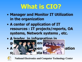 What is CIO? Manager and Monitor IT Utilization  in the organization A center of application of IT resources : IT projects/reports, OA systems, Network systems , etc. A leader  in information in government agency  A responsible person in Information system and IT standard 
