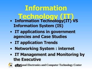 Information Technology (IT) Information Technology(IT) VS Information System (IS) IT applications in government agencies and Case Studies IT application Trends Networking System : internet IT Management and Monitoring by the Executive  etc. 