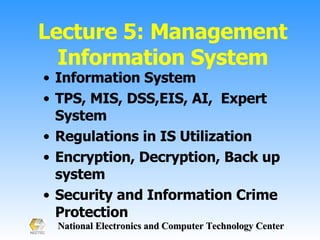 Lecture 5: Management Information System Information System  TPS, MIS, DSS,EIS, AI,  Expert System Regulations in IS Utilization Encryption, Decryption, Back up system Security and Information Crime Protection 