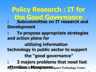Policy Research : IT for the Good Governance : Subcommittee on IT research and Development : To propose appropriate strategies and action plans for  utilizing information technology in public sector to support  the “good governance” : 3 majors problems that need fast attention : Manpower  issue, Data, and Management/Services 