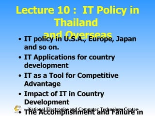 Lecture 10 :  IT Policy in Thailand  and Overseas IT policy in U.S.A., Europe, Japan and so on.  IT Applications for country development IT as a Tool for Competitive Advantage Impact of IT in Country Development The Accomplishment and Failure in IT policy The IT development in competitive countries 