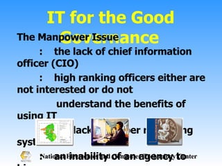 IT for the Good Governance The Manpower Issue :  the lack of chief information officer (CIO) :  high ranking officers either are not interested or do not    understand the benefits of using IT :  the lack of proper rewarding system :  an inability of an agency to hire more manpower  