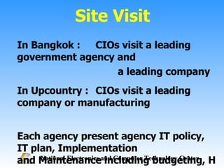 Site Visit In Bangkok :  CIOs visit a leading government agency and a leading company In Upcountry :  CIOs visit a leading company or manufacturing Each agency present agency IT policy, IT plan, Implementation  and Maintenance including budgeting, HRD and obstacle 