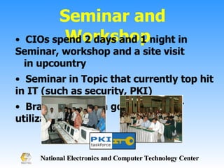 Seminar and Workshop  CIOs spend 2 days and 1 night in Seminar, workshop and a site visit  in upcountry Seminar in Topic that currently top hit in IT (such as security, PKI) Brainstroming in government IT utilization 